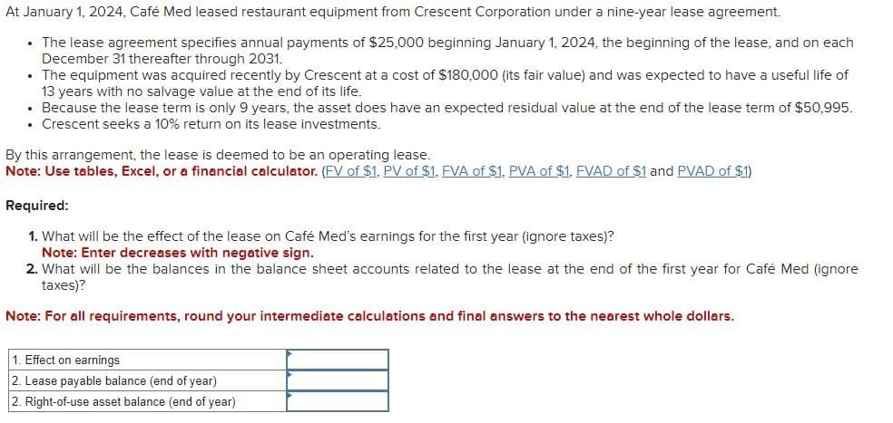 At January 1, 2024, Café Med leased restaurant equipment from Crescent Corporation under a nine-year lease agreement.
• The lease agreement specifies annual payments of $25,000 beginning January 1, 2024, the beginning of the lease, and on each
December 31 thereafter through 2031.
• The equipment was acquired recently by Crescent at a cost of $180,000 (its fair value) and was expected to have a useful life of
13 years with no salvage value at the end of its life.
• Because the lease term is only 9 years, the asset does have an expected residual value at the end of the lease term of $50,995.
• Crescent seeks a 10% return on its lease investments.
By this arrangement, the lease is deemed to be an operating lease.
Note: Use tables, Excel, or a financial calculator. (FV of $1, PV of $1, FVA of $1, PVA of $1, FVAD of $1 and PVAD of $1)
Required:
1. What will be the effect of the lease on Café Med's earnings for the first year (ignore taxes)?
Note: Enter decreases with negative sign.
2. What will be the balances in the balance sheet accounts related to the lease at the end of the first year for Café Med (ignore
taxes)?
Note: For all requirements, round your intermediate calculations and final answers to the nearest whole dollars.
1. Effect on earnings
2. Lease payable balance (end of year)
2. Right-of-use asset balance (end of year)