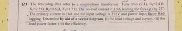 Q.1: The following data refer to a single-phase transformer: Tum ratio (2:1), R-2.4 n,
X-2.5 0, R0.60, X-1.71 The no-load current 1.SA leading the flux (9) by 25".
The primary current is 16A and the input voltage is 372V and power input factor 0.65
lagging. Determine by aid of a vector diagram, (i) the load voltage and current, (ii) the
load power factor. (ii) the efficiency.
