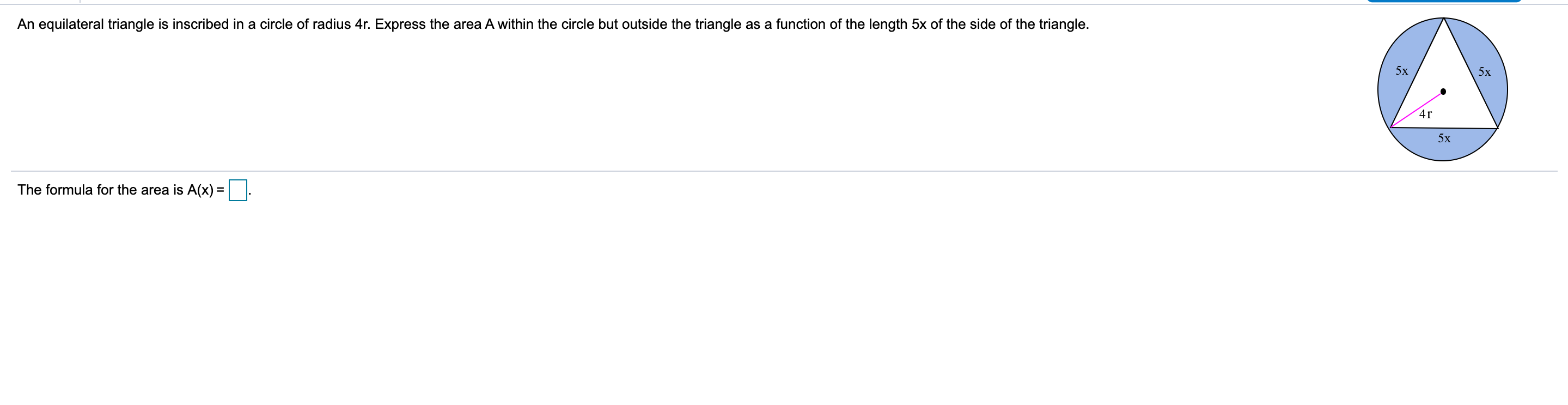 An equilateral triangle is inscribed in a circle of radius 4r. Express the area A within the circle but outside the triangle as a function of the length 5x of the side of the triangle.
5х
5х
4r
5x
The formula for the area is A(x) = ||
