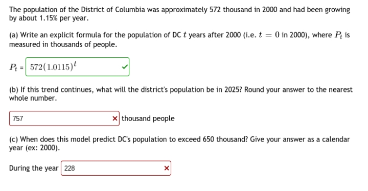 The population of the District of Columbia was approximately 572 thousand in 2000 and had been growing
by about 1.15% per year.
(a) Write an explicit formula for the population of DC t years after 2000 (i.e. t = 0 in 2000), where P; is
measured in thousands of people.
P = 572(1.0115)t
(b) If this trend continues, what will the district's population be in 2025? Round your answer to the nearest
whole number.
x thousand people
757
(c) When does this model predict DC's population to exceed 650 thousand? Give your answer as a calendar
year (ex: 2000).
During the year 228
