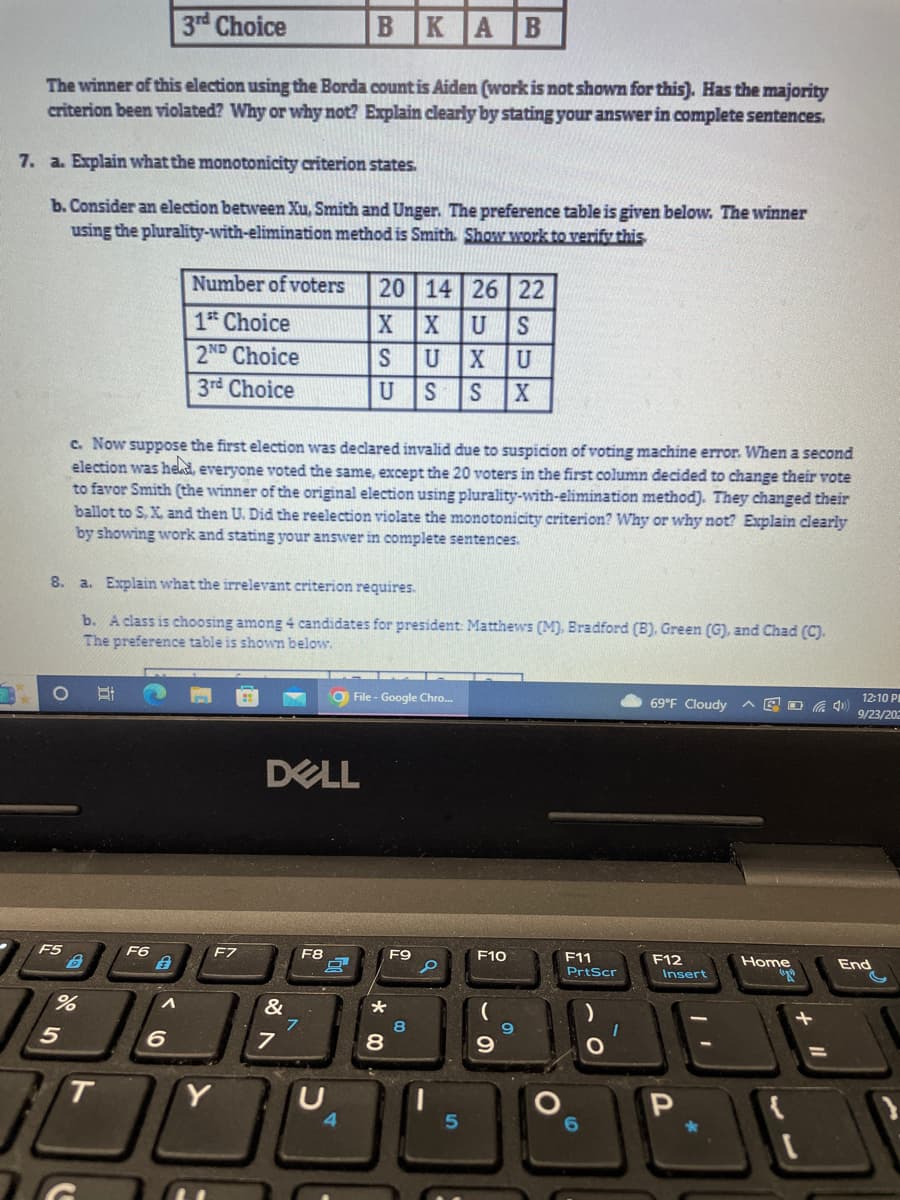 3rd Choice
BKA B
The winner of this election using the Borda count is Aiden (work is not shown for this). Has the majority
criterion been violated? Why or why not? Explain clearly by stating your answer in complete sentences.
7. a. Explain what the monotonicity criterion states.
b. Consider an election between Xu, Smith and Unger. The preference table is given below. The winner
using the plurality-with-elimination method is Smith. Show work to verify this
F5
8. a. Explain what the irrelevant criterion requires.
b. A class is choosing among 4 candidates for president: Matthews (M), Bradford (B), Green (G), and Chad (C).
The preference table is shown below.
%
5
c. Now suppose the first election was declared invalid due to suspicion of voting machine error. When a second
election was held, everyone voted the same, except the 20 voters in the first column decided to change their vote
to favor Smith (the winner of the original election using plurality-with-elimination method). They changed their
ballot to S, X, and then U. Did the reelection violate the monotonicity criterion? Why or why not? Explain clearly
by showing work and stating your answer in complete sentences.
T
F6
Number of voters 20 14 26 22
XIX U S
S U X
U
U S S X
A
1st Choice
2ND Choice
3rd Choice
6
F7
DELL
&
7
F8
9
File - Google Chro...
10
*
00
8
F9
8
d
5
F10
(
9
9
O
F11
PrtScr
O
1
69°F Cloudy AGOG 4)
F12
Insert
| 1
*
Home
(29)
12:10 P
9/23/202
End