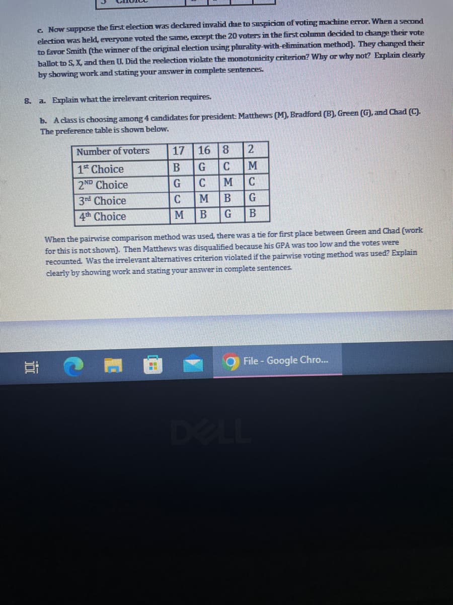 c. Now suppose the first election was declared invalid due to suspicion of voting machine error. When a second
election was held, everyone voted the same, except the 20 voters in the first column decided to change their vote
to favor Smith (the winner of the original election using plurality-with-elimination method). They changed their
ballot to S, X, and then U. Did the reelection violate the monotonicity criterion? Why or why not? Explain clearly
by showing work and stating your answer in complete sentences.
8.
a. Explain what the irrelevant criterion requires.
10
b. A class is choosing among 4 candidates for president: Matthews (M), Bradford (B), Green (G), and Chad (C).
The preference table is shown below.
Number of voters
1st Choice
2ND Choice
3rd Choice
4th Choice
17 16 8 2
B
G C
M
G
C M C
C M
B
G
M B G
B
When the pairwise comparison method was used, there was a tie for first place between Green and Chad (work
for this is not shown). Then Matthews was disqualified because his GPA was too low and the votes were
recounted. Was the irrelevant alternatives criterion violated if the pairwise voting method was used? Explain
clearly by showing work and stating your answer in complete sentences.
File - Google Chro...
DELL