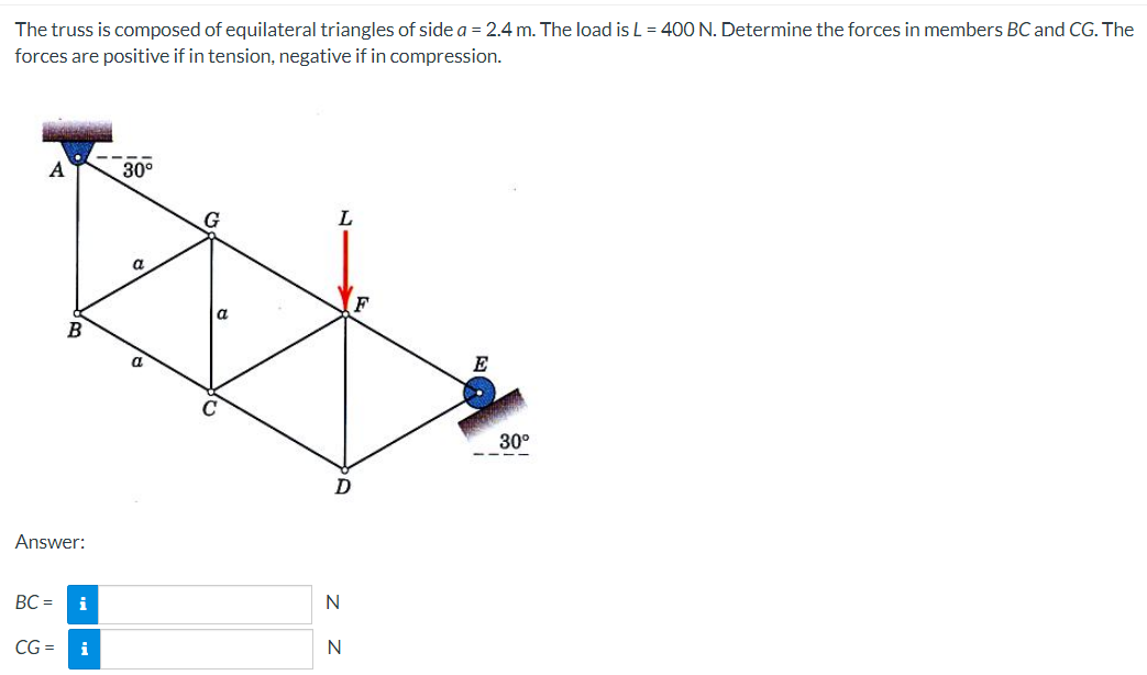 The truss is composed of equilateral triangles of side a = 2.4 m. The load is L = 40O N. Determine the forces in members BC and CG. The
forces are positive if in tension, negative if in compression.
A
30°
a.
F
E
30°
- ---
D
Answer:
BC =
i
N
CG =
i
N
