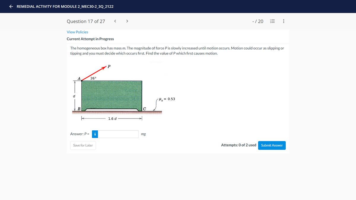 e REMEDIAL ACTIVITY FOR MODULE 2_MEC30-2_3Q_2122
Question 17 of 27
>
-/ 20
View Policies
Current Attempt in Progress
The homogeneous box has mass m. The magnitude of force P is slowly increased until motion occurs. Motion could occur as slipping or
tipping and you must decide which occurs first. Find the value of P which first causes motion.
P
A
26°
d
H = 0.53
B
C
1.6 d
Answer: P =
i
mg
Save for Later
Attempts: 0 of 2 used
Submit Answer
...
