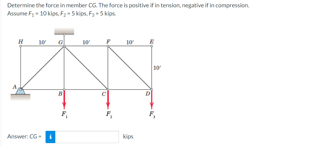 Determine the force in member CG. The force is positive if in tension, negative if in compression.
Assume F1 = 10 kips, F2 = 5 kips, F3 = 5 kips.
H
10'
G
10'
F
10'
E
10'
B
D
F.
F,
Answer: CG =
i
kips
