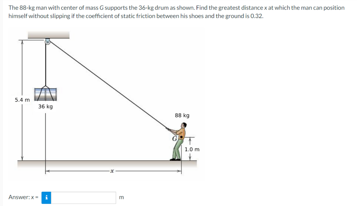 The 88-kg man with center of mass G supports the 36-kg drum as shown. Find the greatest distance x at which the man can position
himself without slipping if the coefficient of static friction between his shoes and the ground is 0.32.
5.4 m
36 kg
88 kg
1.0 m
Answer:x =
i
m
