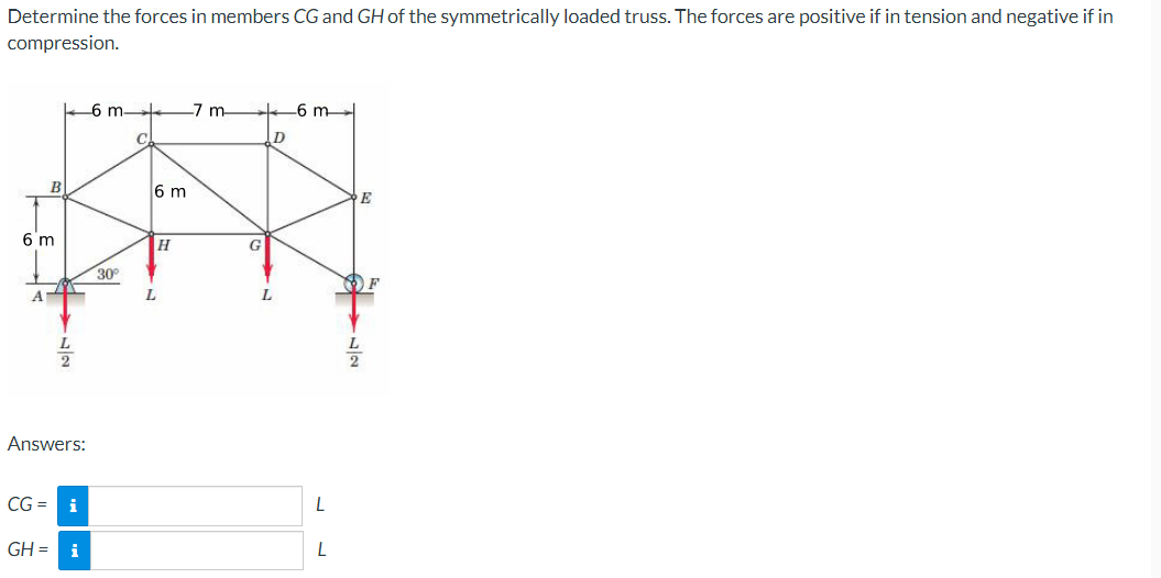 Determine the forces in members CG and GH of the symmetrically loaded truss. The forces are positive if in tension and negative if in
compression.
-6 m-
7 m
-6 m
B
6 m
E
6 m
H
G
30°
A.
L.
Answers:
CG =
i
GH = i
L
