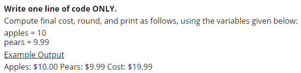 Write one line of code ONLY.
Compute final cost, round, and print as follows, using the variables given below:
apples = 10
pears = 9.99
Example Output
Apples: $10.00 Pears: $9.99 Cost: $19.99
