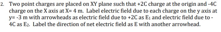 2. Two point charges are placed on XY plane such that +2C charge at the origin and -4C
charge on the X axis at X= 4 m. Label electric field due to each charge on the y axis at
y= -3 m with arrowheads as electric field due to +2C as E1 and electric field due to -
4C as E2. Label the direction of net electric field as E with another arrowhead.
