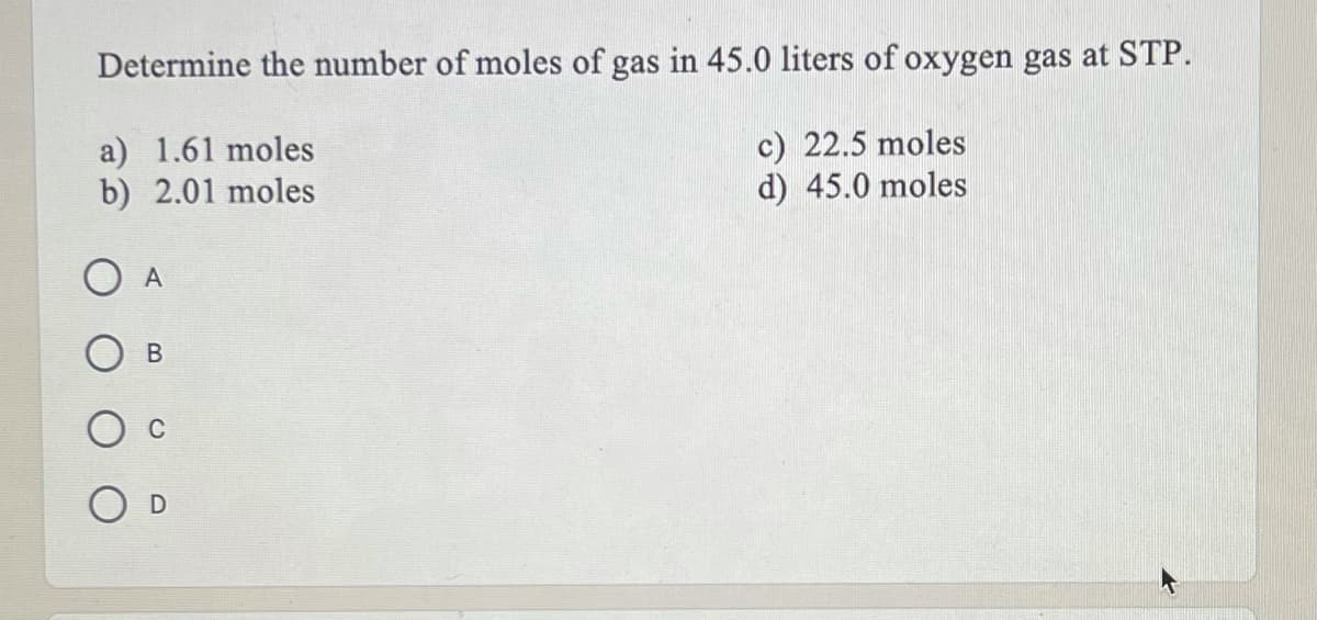 Determine the number of moles of gas in 45.0 liters of oxygen gas at STP.
a) 1.61 moles
b) 2.01 moles
c) 22.5 moles
d) 45.0 moles
O A
