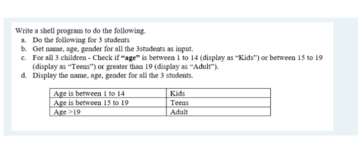 Write a shell program to do the following.
a. Do the following for 3 students
b. Get name, age, gender for all the 3students as input.
c. For all 3 children - Check if “age" is between 1 to 14 (display as “Kids") or between 15 to 19
(display as "Teens") or greater than 19 (display as “Adult").
d. Display the name, age, gender for all the 3 students.
Age is between 1 to 14
Age is between 15 to 19
| Age >19
Kids
Teens
Adult
