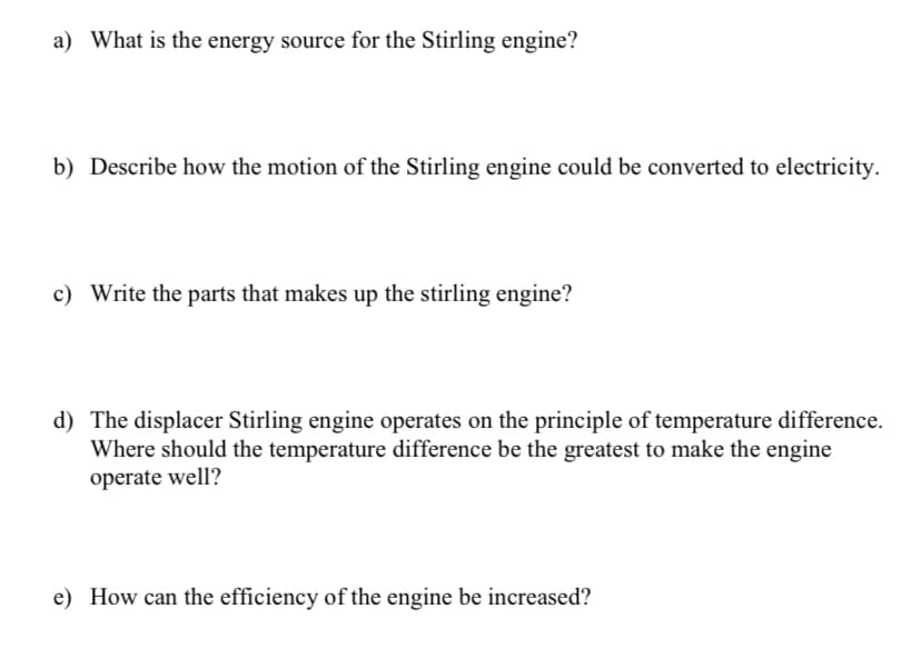 a) What is the energy source for the Stirling engine?
b) Describe how the motion of the Stirling engine could be converted to electricity.
c) Write the parts that makes up the stirling engine?
d) The displacer Stirling engine operates on the principle of temperature difference.
Where should the temperature difference be the greatest to make the engine
operate well?
e) How can the efficiency of the engine be increased?
