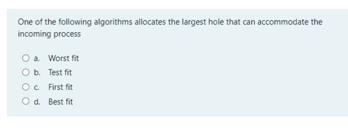 One of the following algorithms allocates the largest hole that can accommodate the
incoming process
a. Worst fit
O b. Test fit
O. First fit
O d. Best fit
