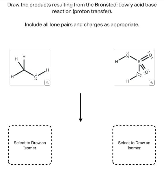 Draw the products resulting from the Bronsted-Lowry acid base
reaction (proton transfer).
Include all lone pairs and charges as appropriate.
I
x
H
:O:
I
A
Select to Draw an
Isomer
H
:O:
H
/11
-0.:0
:O:
Q
Select to Draw an
Isomer