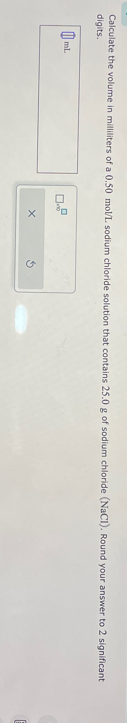 Calculate the volume in milliliters of a 0.50 mol/L sodium chloride solution that contains 25.0 g of sodium chloride (NaC1). Round your answer to 2 significant
digits.
mL
x10
X
Ś
Fa