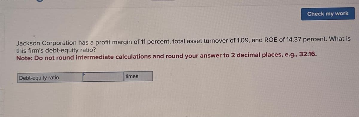 Jackson Corporation has a profit margin of 11 percent, total asset turnover of 1.09, and ROE of 14.37 percent. What is
this firm's debt-equity ratio?
Note: Do not round intermediate calculations and round your answer to 2 decimal places, e.g., 32.16.
Debt-equity ratio
Check my work
times