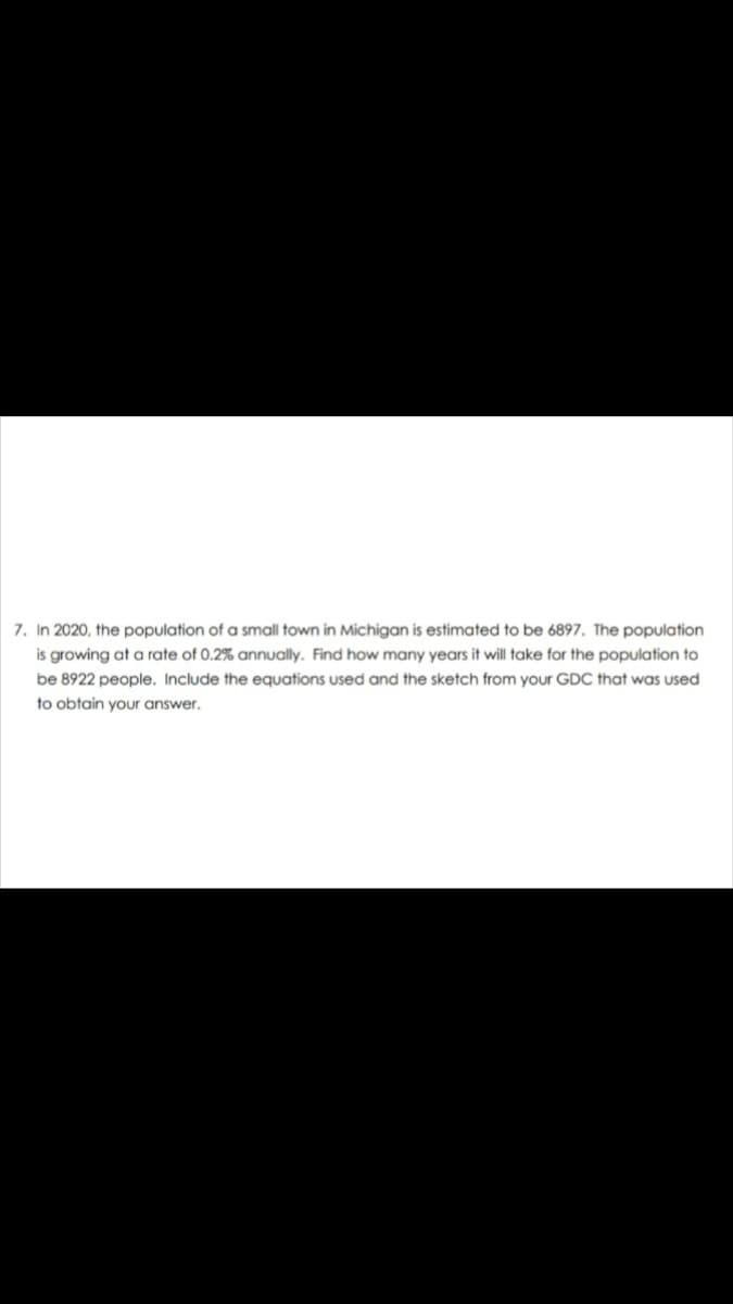 7. In 2020, the population of a small town in Michigan is estimated to be 6897. The population
is growing at a rate of 0.2% annually. Find how many years it will take for the population to
be 8922 people. Include the equations used and the sketch from your GDC that was used
to obtain your answer.
