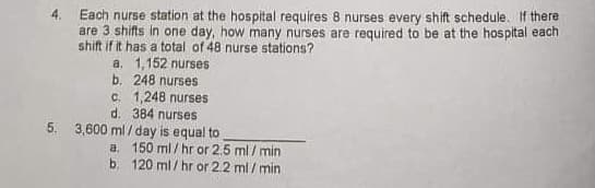 Each nurse station at the hospital requires 8 nurses every shift schedule. If there
are 3 shifts in one day, how many nurses are required to be at the hospital each
shift if it has a total of 48 nurse stations?
a. 1,152 nurses
b. 248 nurses
c. 1,248 nurses
d. 384 nurses
5. 3,600 ml / day is equal to
a. 150 ml / hr or 2.5 ml / min
b. 120 ml / hr or 2.2 ml / min
