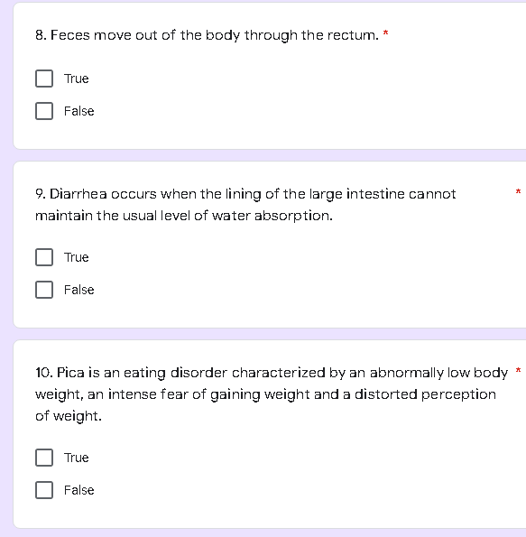 8. Feces move out of the body through the rectum. *
True
False
9. Diarrhea occurs when the lining of the large intestine cannot
maintain the usual level of water absorption.
True
False
10. Pica is an eating disorder characterized by an abnormally low body
weight, an intense fear of gaining weight and a distorted perception
of weight.
True
False
