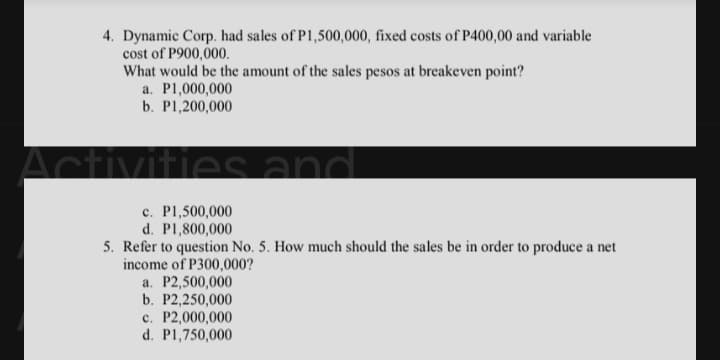 4. Dynamic Corp. had sales of P1,500,000, fixed costs of P400,00 and variable
cost of P900,000.
What would be the amount of the sales pesos at breakeven point?
a. P1,000,000
b. P1,200,000
Activ
mes and
c. P1,500,000
d. P1,800,000
5. Refer to question No. 5. How much should the sales be in order to produce a net
income of P300,000?
a. P2,500,000
b. P2,250,000
c. P2,000,000
d. P1,750,000
