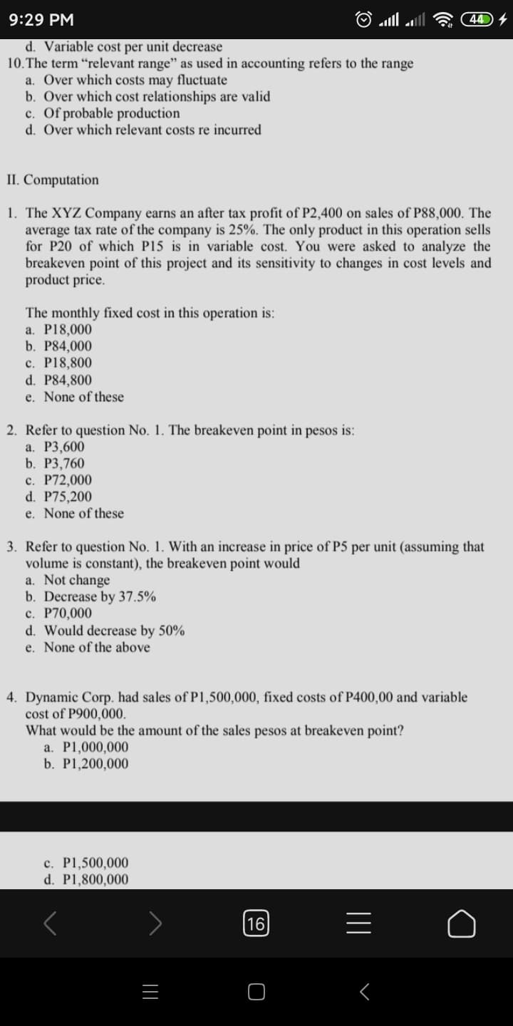 9:29 PM
44 4
d. Variable cost per unit decrease
10.The term “relevant range" as used in accounting refers to the range
a. Over which costs may fluctuate
b. Over which cost relationships are valid
c. Of probable production
d. Over which relevant costs re incurred
II. Computation
1. The XYZ Company earns an after tax profit of P2,400 on sales of P88,000. The
average tax rate of the company is 25%. The only product in this operation sells
for P20 of which P15 is in variable cost. You were asked to analyze the
breakeven point of this project and its sensitivity to changes in cost levels and
product price.
The monthly fixed cost in this operation is:
a. P18,000
b. P84,000
c. P18,800
d. P84,800
e. None of these
2. Refer to question No. 1. The breakeven point in pesos is:
а. Р3,600
b. P3,760
c. P72,000
d. P75,200
e. None of these
3. Refer to question No. 1. With an increase in price of P5 per unit (assuming that
volume is constant), the breakeven point would
a. Not change
b. Decrease by 37.5%
c. P70,000
d. Would decrease by 50%
e. None of the above
4. Dynamic Corp. had sales of P1,500,000, fixed costs of P400,00 and variable
cost of P900,000.
What would be the amount of the sales pesos at breakeven point?
a. P1,000,000
b. P1,200,000
c. P1,500,000
d. P1,800,000
16
