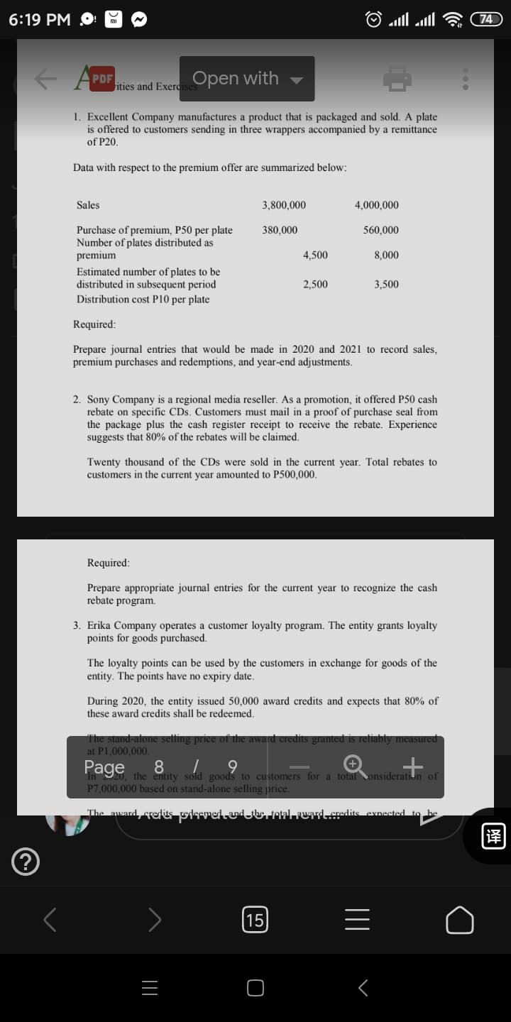 6:19 РМ O:
74
PDF
ities and Exerdi
Open with
1. Excellent Company manufactures a product that is packaged and sold. A plate
is offered to customers sending in three wrappers accompanied by a remittance
of P20.
Data with respect to the premium offer are summarized below:
Sales
3,800,000
4,000,000
Purchase of premium, P50 per plate
Number of plates distributed as
380,000
560,000
premium
4,500
8,000
Estimated number of plates to be
distributed in subsequent period
Distribution cost P10 per plate
2,500
3,500
Required:
Prepare journal entries that would be made in 2020 and 2021 to record sales,
premium purchases and redemptions, and year-end adjustments.
2. Sony Company is a regional media reseller. As a promotion, it offered P50 cash
rebate on specific CDs. Customers must mail in a proof of purchase seal from
the package plus the cash register receipt to receive the rebate. Experience
suggests that 80% of the rebates will be claimed.
Twenty thousand of the CDs were sold in the current year. Total rebates to
customers in the current year amounted to P500,000.
Required:
Prepare appropriate journal entries for the current year to recognize the cash
rebate program.
3. Erika Company operates a customer loyalty program. The entity grants loyalty
points for goods purchased.
The loyalty points can be used by the customers in exchange for goods of the
entity. The points have no expiry date.
During 2020, the entity issued 50,000 award credits and expects that 80% of
these award credits shall be redeemed.
The stand-atone setting
* the award credits granted is refiably measured
at P1.000.000
Page
8
the entity sold goods to customers for a total onsideration of
P7,000,000 based on stand-alone selling price.
The award, credies dseredaderetalruaredits exnected to be
15
