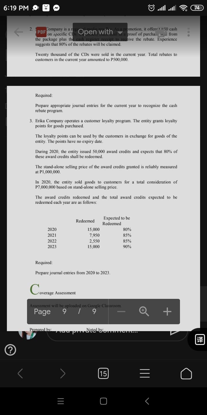 6:19 PM O
74
Company is a re
PDF
|on specific CDs Open with promotion, it offere 1 u50 cash
the package plus the cash register receipt to receive the rebate. Experience
suggests that 80% of the rebates will be claimed.
a proof of purcha., se . from
Twenty thousand of the CDs were sold in the current year. Total rebates to
customers in the current year amounted to P500,000.
Required:
Prepare appropriate journal entries for the current year to recognize the cash
rebate program.
3. Erika Company operates a customer loyalty program. The entity grants loyalty
points for goods purchased.
The loyalty points can be used by the customers in exchange for goods of the
entity. The points have no expiry date.
During 2020, the entity issued 50,000 award credits and expects that 80% of
these award credits shall be redeemed.
The stand-alone selling price of the award credits granted is reliably measured
at P1,000,000.
In 2020, the entity sold goods to customers for a total consideration of
P7,000,000 based on stand-alone selling price.
The award credits redeemed and the total award credits expected to be
redeemed each year are as follows:
Expected to be
Redeemed
Redeemed
2020
15,000
80%
7,950
2,550
2021
85%
2022
85%
2023
15,000
90%
Required:
Prepare journal entries from 2020 to 2023.
overage Assessment
Assessment will be uploaded on Google Classroom.
Page
Prenared by:
15
译
