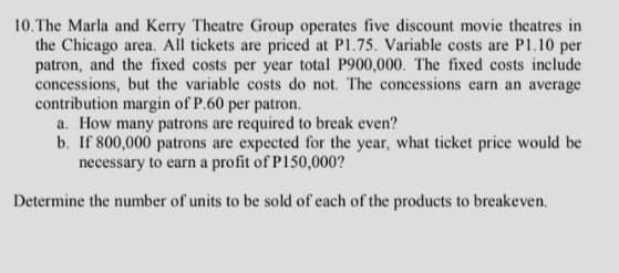 10.The Marla and Kerry Theatre Group operates five discount movie theatres in
the Chicago area. All tickets are priced at P1.75. Variable costs are P1.10 per
patron, and the fixed costs per year total P900,000. The fixed costs include
concessions, but the variable costs do not. The concessions earn an average
contribution margin of P.60 per patron.
a. How many patrons are required to break even?
b. If 800,000 patrons are expected for the year, what ticket price would be
necessary to earn a profit of P150,000?
Determine the number of units to be sold of each of the products to breakeven.
