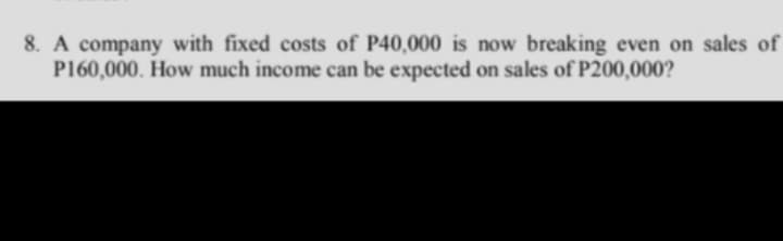 8. A company with fixed costs of P40,000 is now breaking even on sales of
P160,000. How much income can be expected on sales of P200,000?
