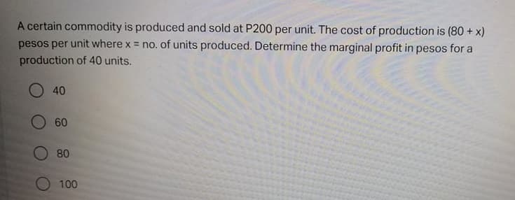 A certain commodity is produced and sold at P200 per unit. The cost of production is (80 + x)
pesos per unit where x = no. of units produced. Determine the marginal profit in pesos for a
production of 40 units.
40
60
O 80
100
