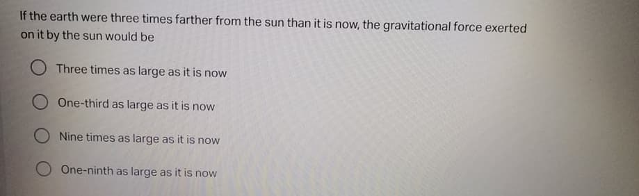 If the earth were three times farther from the sun than it is now, the gravitational force exerted
on it by the sun would be
Three times as large as it is now
O One-third as large as it is now
O Nine times as large as it is now
One-ninth as large as it is now
