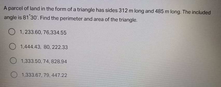 A parcel of land in the form of a triangle has sides 312 m long and 485 m long. The included
angle is 81 30'. Find the perimeter and area of the triangle.
O 1, 233.60, 76,334.55
O 1,444.43, 80, 222.33
O 1,333.50, 74,828.94
1,333.67, 79, 447.22
