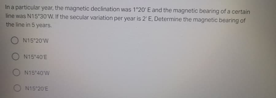 In a particular year, the magnetic declination was 1°20' E and the magnetic bearing of a certain
line was N15 30'W. If the secular variation per year is 2' E, Determine the magnetic bearing of
the line in 5 years.
N15 20'W
O N15°40'E
N15 40 W
N15 20'E
