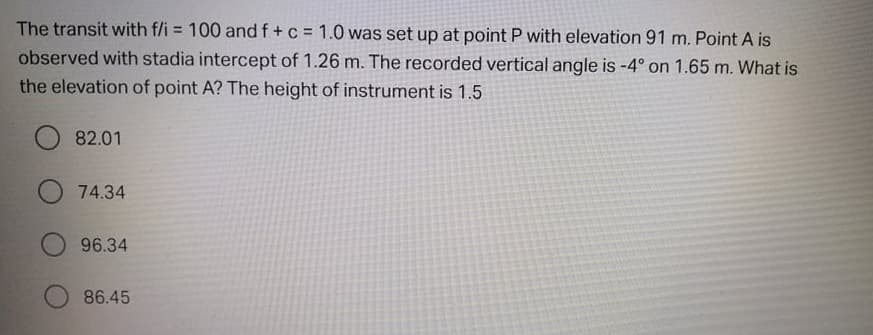 The transit with f/i = 100 and f+c = 1.0 was set up at point P with elevation 91 m. Point A is
observed with stadia intercept of 1.26 m. The recorded vertical angle is -4° on 1.65 m. What is
%3D
the elevation of point A? The height of instrument is 1.5
O 82.01
O 74.34
96.34
86.45
