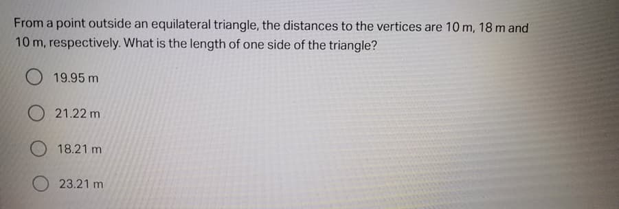 From a point outside an equilateral triangle, the distances to the vertices are 10 m, 18m and
10 m, respectively. What is the length of one side of the triangle?
O 19.95 m
21.22 m
18.21 m
23.21 m
