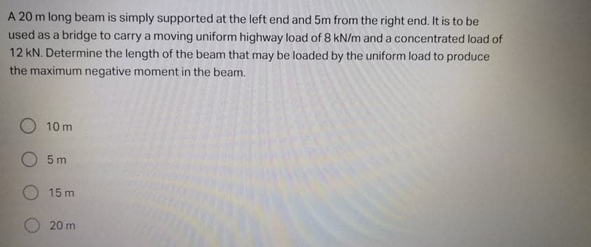 A 20 m long beam is simply supported at the left end and 5m from the right end. It is to be
used as a bridge to carry a moving uniform highway load of 8 kN/m and a concentrated load of
12 kN. Determine the length of the beam that may be loaded by the uniform load to produce
the maximum negative moment in the beam.
10 m
5 m
O 15 m
20 m
