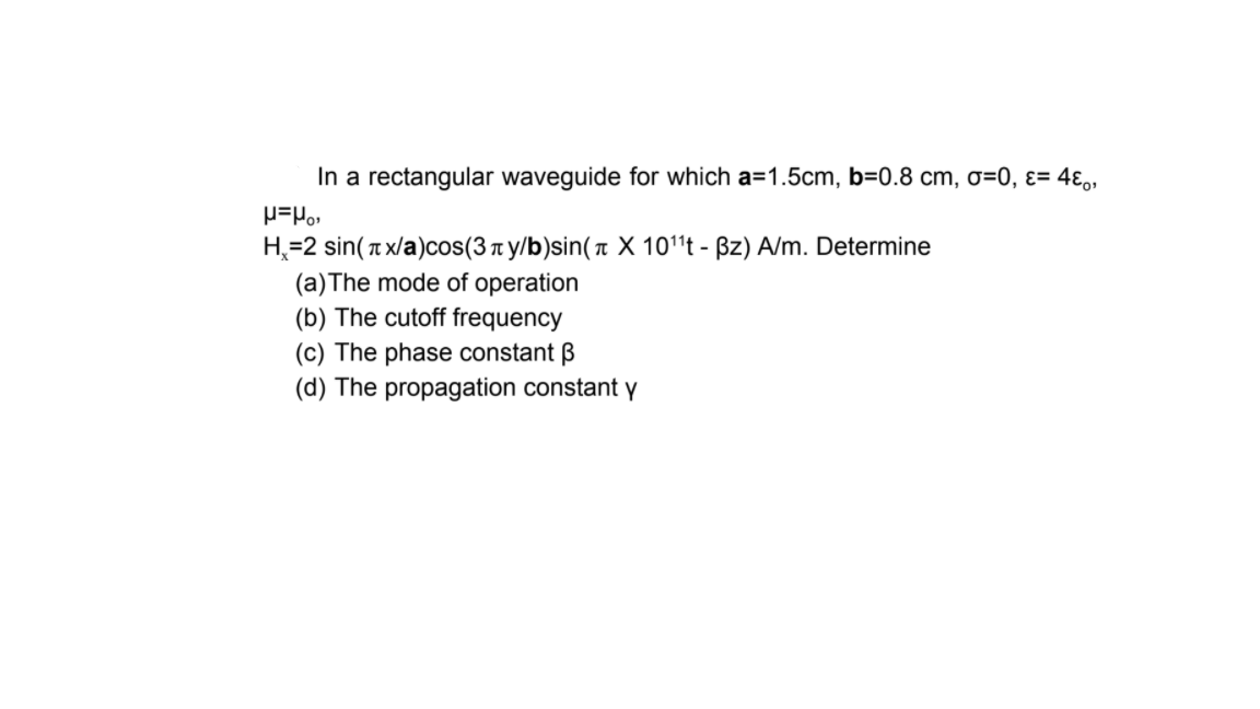 In a rectangular waveguide for which a=1.5cm, b=0.8 cm, o=0, ɛ= 4ɛ,,
H=2 sin(T x/a)cos(3 t y/b)sin( X 101't - Bz) A/m. Determine
(a)The mode of operation
(b) The cutoff frequency
(c) The phase constant B
(d) The propagation constant y
