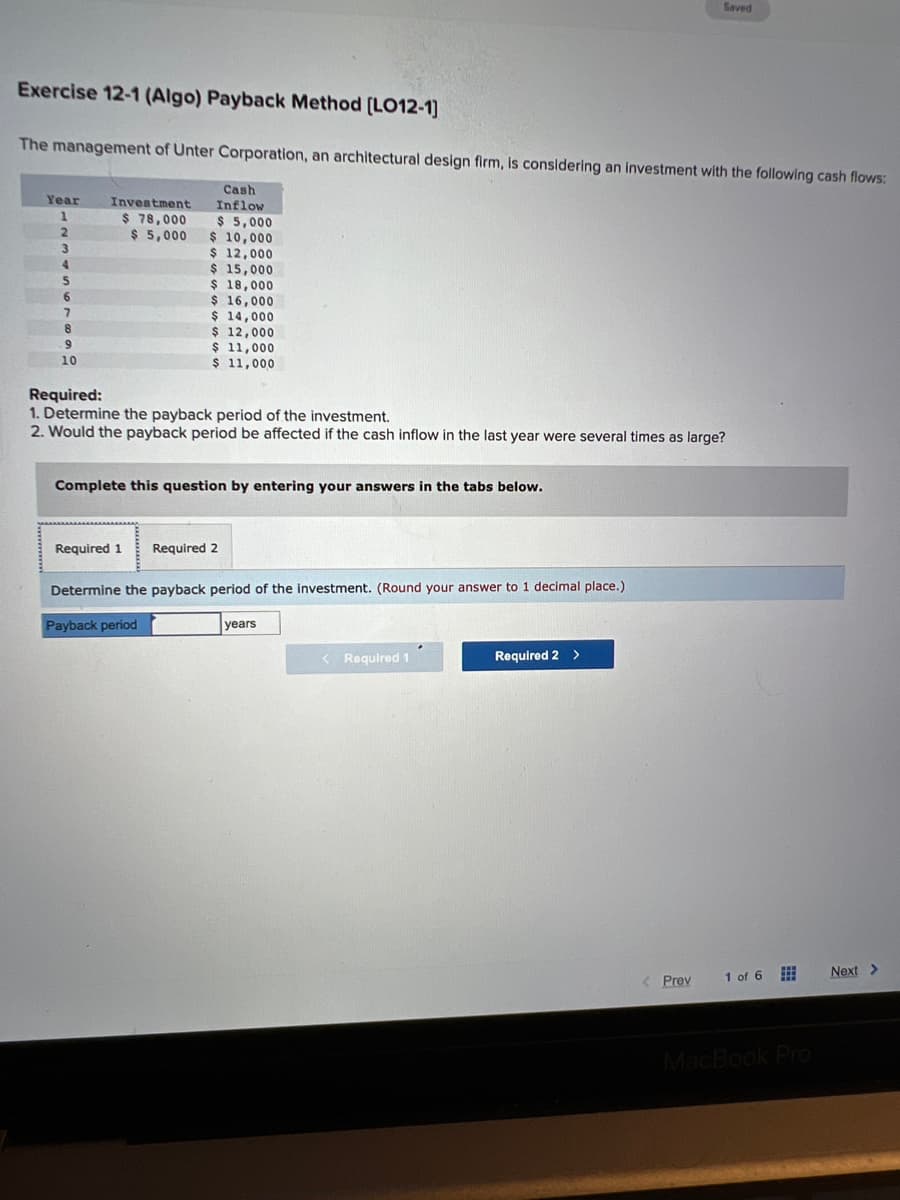 Exercise 12-1 (Algo) Payback Method [LO12-1]
The management of Unter Corporation, an architectural design firm, is considering an investment with the following cash flows:
Year
1
7
8
9
10
Investment
$ 78,000
$5,000
Cash
Inflow
$ 5,000
$ 10,000
$ 12,000
$ 15,000
$ 18,000
$ 16,000
$ 14,000
$ 12,000
$ 11,000
$ 11,000
Required:
1. Determine the payback period of the investment.
2. Would the payback period be affected if the cash inflow in the last year were several times as large?
Complete this question by entering your answers in the tabs below.
Required 1 Required 2
Determine the payback period of the investment. (Round your answer to 1 decimal place.)
Payback period
years
< Required 1
Saved
Required 2 >
< Prev
1 of 6
=
MacBook Pro
Next >