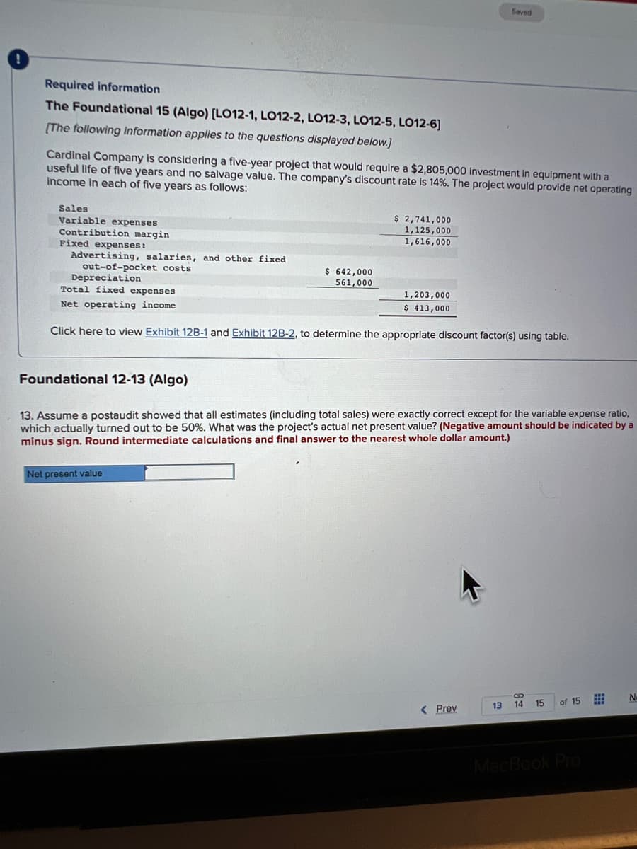 Required information
The Foundational 15 (Algo) [LO12-1, LO12-2, LO12-3, LO12-5, LO12-6]
[The following information applies to the questions displayed below.]
Cardinal Company is considering a five-year project that would require a $2,805,000 investment in equipment with a
useful life of five years and no salvage value. The company's discount rate is 14%. The project would provide net operating
income in each of five years as follows:
Sales
Variable expenses
Contribution margin
Fixed expenses:
Advertising, salaries, and other fixed
out-of-pocket costs
$ 642,000
561,000
$ 2,741,000
1,125,000
1,616,000
Net present value
Depreciation
Total fixed expenses
Net operating income
Click here to view Exhibit 12B-1 and Exhibit 12B-2, to determine the appropriate discount factor(s) using table.
1,203,000
$ 413,000
Saved
Foundational 12-13 (Algo)
13. Assume a postaudit showed that all estimates (including total sales) were exactly correct except for the variable expense ratio,
which actually turned out to be 50%. What was the project's actual net present value? (Negative amount should be indicated by a
minus sign. Round intermediate calculations and final answer to the nearest whole dollar amount.)
< Prev
13
B
14 15
of 15
MacBook Pro
#
N-