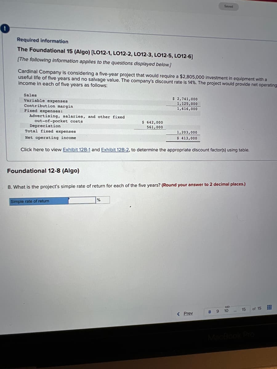 Required information
The Foundational 15 (Algo) [LO12-1, LO12-2, LO12-3, LO12-5, LO12-6]
[The following information applies to the questions displayed below.]
Cardinal Company is considering a five-year project that would require a $2,805,000 investment in equipment with a
useful life of five years and no salvage value. The company's discount rate is 14%. The project would provide net operating
income in each of five years as follows:
Sales
Variable expenses
Contribution margin
Fixed expenses:
Advertising, salaries, and other fixed
out-of-pocket costs
Foundational 12-8 (Algo)
$ 642,000
561,000
Depreciation
Total fixed expenses
Net operating income
Click here to view Exhibit 12B-1 and Exhibit 12B-2, to determine the appropriate discount factor(s) using table.
Simple rate of return
$ 2,741,000
1,125,000
1,616,000
%
1,203,000
$ 413,000
8. What is the project's simple rate of return for each of the five years? (Round your answer to 2 decimal places.)
< Prev
Saved
co
8
9
8
10
15
of 15 ⠀
MacBook Pro