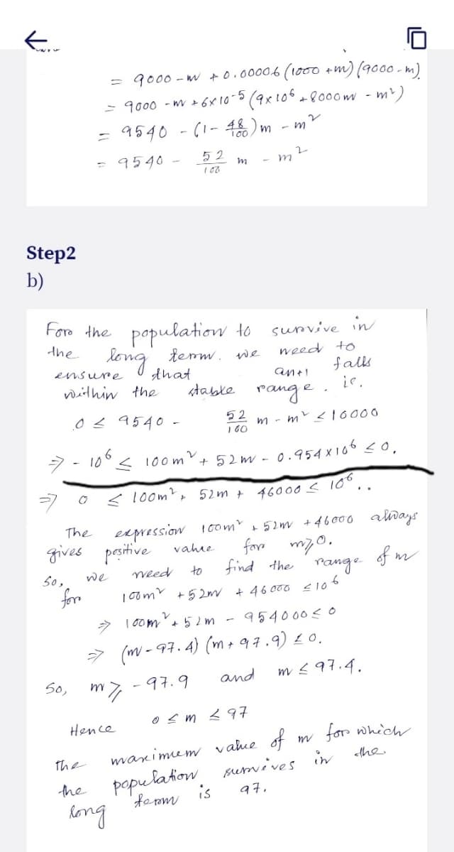 Karr
Step2
b)
le
For the population to
the
long
term. We
ensure
within the
stable
50,
50,
= 9000-m +0.00006 (1000 + m) (9000 m)
= 9000 -mv + 6×10-5 (9x 106 + 8000m - m²)
= 9540 - (1 - 48) m
-m
= 9540 -
0 ≤ 9540 -
O
for
6
10⁰ < 100m².
the
the
The
expression
gives positive vahre
to
that
we
Кли
Hence
52
108
long
m
< 100m², 52m +
weed
52
021
m
+52m - 0.954X106 <0.
46000 < 106.
2
survive in
weed to
100m²
⇒ 100m² +52 m -
954000 ≤0
⇒ (m-97.4) (m + 97.9) 10.
97.9
and
tb> m 30
an+1
range.
mm² < 10000
100m² +52m + 46000 always.
for myo.
find the range of m
+52m + 46000 ≤106
falls
is 97,
maximum value of
population
form
m ≤ 97.4.
m
survives in
for which
the