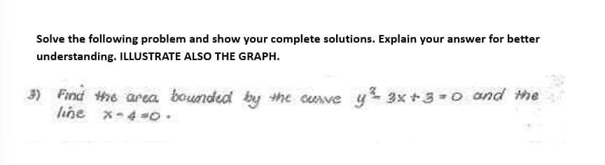 Solve the following problem and show your complete solutions. Explain your answer for better
understanding. ILLUSTRATE ALSO THE GRAPH.
3) Find the area bounded by the curve y ³² 3x+3=0 and the
line x-4 -0.