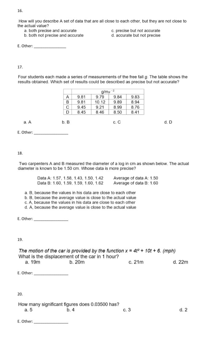 16.
How will you describe A set of data that are all close to each other, but they are not close to
the actual value?
E. Other:
17.
a. both precise and accurate
b. both not precise and accurate
Four students each made a series of measurements of the free fall g. The table shows the
results obtained. Which set of results could be described as precise but not accurate?
18.
E. Other:
a. A
19.
E. Other:
A
B
C
D
b. B
E. Other:
9.81
9.81
9.45
8.45
c. precise but not accurate
d. accurate but not precise
E. Other:
g/ms-2
9.79
9.84
10.12 9.89
9.21
8.99
8.46
8.50
Two carpenters A and B measured the diameter of a log in cm as shown below. The actual
diameter is known to be 1.50 cm. Whose data is more precise?
Data A: 1.57, 1.58, 1.43, 1.50, 1.42
Data B: 1.60, 1.59, 1.59, 1.60, 1.62
C. C
a. B, because the values in his data are close to each other
b. B, because the average value is close to the actual value
c. A, because the values in his data are close to each other
d. A, because the average value is close to the actual value
9.83
8.94
8.76
8.41
Average of data A: 1.50
Average of data B: 1.60
The motion of the car is provided by the function x = 4t² + 10t + 6. (mph)
What is the displacement of the car in 1 hour?
a. 19m
b. 20m
c. 21m
d. 22m
20.
How many significant figures does 0.03500 has?
a. 5
b. 4
d. D
c. 3
d. 2