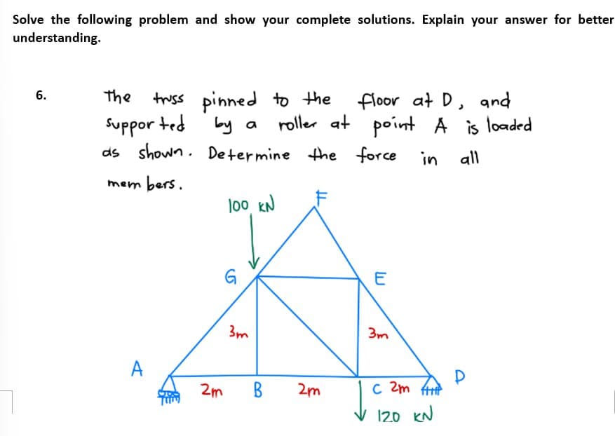 Solve the following problem and show your complete solutions. Explain your answer for better
understanding.
7
6.
truss pinned to the
by a roller at
as shown. Determine the force
The
Supported
members.
A
100 KN
G
2m
3m
B
2m
floor at D, and
point A is loaded
in all
E
3m
с
C 2m fi
120 KN