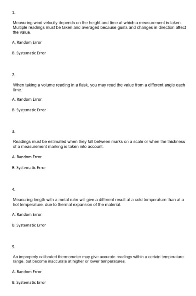 1.
Measuring wind velocity depends on the height and time at which a measurement is taken.
Multiple readings must be taken and averaged because gusts and changes in direction affect
the value.
A. Random Error
B. Systematic Error
2.
When taking a volume reading in a flask, you may read the value from a different angle each
time.
A. Random Error
B. Systematic Error
3.
Readings must be estimated when they fall between marks on a scale or when the thickness
of a measurement marking is taken into account.
A. Random Error
B. Systematic Error
4.
Measuring length with a metal ruler will give a different result at a cold temperature than at a
hot temperature, due to thermal expansion of the material.
A. Random Error
B. Systematic Error
5.
An improperly calibrated thermometer may give accurate readings within a certain temperature
range, but become inaccurate at higher or lower temperatures.
A. Random Error
B. Systematic Error