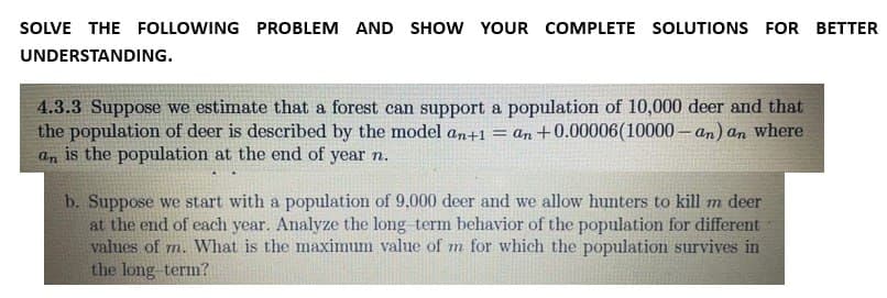 SOLVE THE FOLLOWING PROBLEM AND SHOW YOUR COMPLETE SOLUTIONS FOR BETTER
UNDERSTANDING.
4.3.3 Suppose we estimate that a forest can support a population of 10,000 deer and that
the population of deer is described by the model an+1 = an +0.00006(10000-an) an where
an is the population at the end of year n.
b. Suppose we start with a population of 9,000 deer and we allow hunters to kill m deer
at the end of each year. Analyze the long term behavior of the population for different
values of m. What is the maximum value of m for which the population survives in
the long-term?