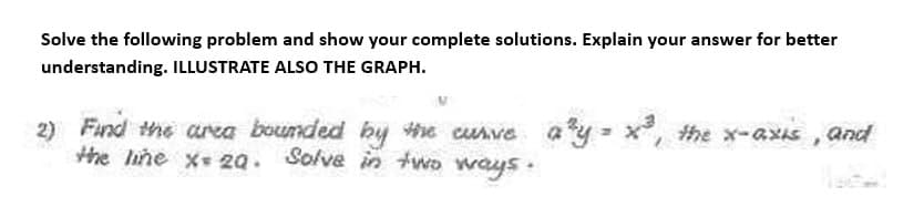 Solve the following problem and show your complete solutions. Explain your answer for better
understanding. ILLUSTRATE ALSO THE GRAPH.
2)
Find the area bounded by the curve a³y = x³, the x-axis, and
the line x= 20. Solve in two ways.