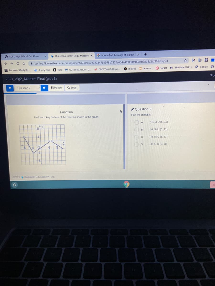 O SUSD High School Quicklinks
• Question 21 2021 Alg2 Midterm x
G how to find the range of a graph X
testing.illuminateed.com/assessment/603ec92c3e3847b1078b7334/604a4fd808fe09ca078b5c2a/2?rldbqn=1
* walmart
O Target
Bb The Hate U Give
O Google
X For You - Xfinity Str.
a disney plus
t tubi
EDO CONFIRMATION - C.
V DMV Test Californi.
movies
Sign
2021 Alg2_Midterm Final (part 1)
Question 2
Il Pause
Q Zoom
* Question 2
Function
Find the domain:
Find each key feature of the function shown in the graph:
A
(-8, 5) U (5, 11)
B
(-8, 5) U (5, 11)
(-8, 5) U (5, 11]
(-8, 5) U (5, 11]
C2021 lluminate EducationM, Inc.
