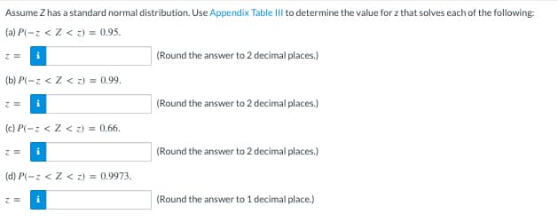 Assume Z has a standard normal distribution. Use Appendix Table III to determine the value for z that solves each of the following:
(a) P(-z < Z < z) = 0.95.
z = i
(b) P(-z < Z < z) = 0.99.
z =
(c) P(-z < Z < z) = 0.66.
z = i
(d) P(-z < Z < z) = 0.9973.
z = i
(Round the answer to 2 decimal places.)
(Round the answer to 2 decimal places.)
(Round the answer to 2 decimal places.)
(Round the answer to 1 decimal place.)