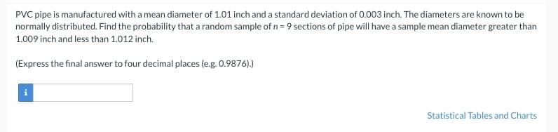 PVC pipe is manufactured with a mean diameter of 1.01 inch and a standard deviation of 0.003 inch. The diameters are known to be
normally distributed. Find the probability that a random sample of n = 9 sections of pipe will have a sample mean diameter greater than
1.009 inch and less than 1.012 inch.
(Express the final answer to four decimal places (e.g. 0.9876).)
Statistical Tables and Charts